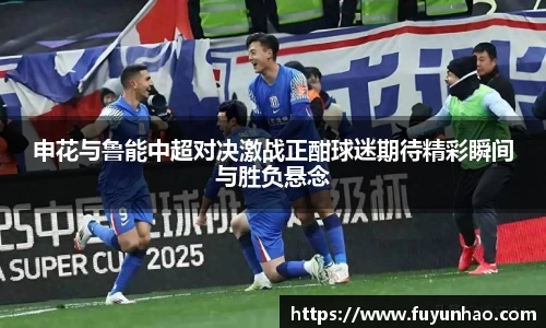 申花与鲁能中超对决激战正酣球迷期待精彩瞬间与胜负悬念